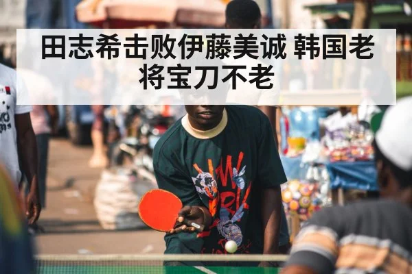 田志希击败伊藤美诚 韩国老将宝刀不老