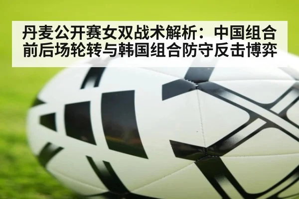 丹麦公开赛女双战术解析：中国组合前后场轮转与韩国组合防守反击博弈